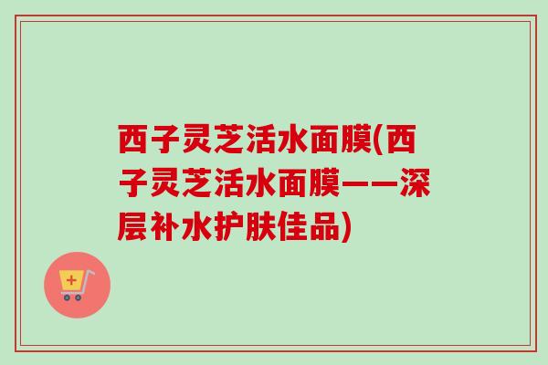 西子灵芝活水面膜(西子灵芝活水面膜——深层补水护肤佳品)