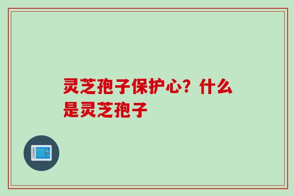 灵芝孢子保护心？什么是灵芝孢子
