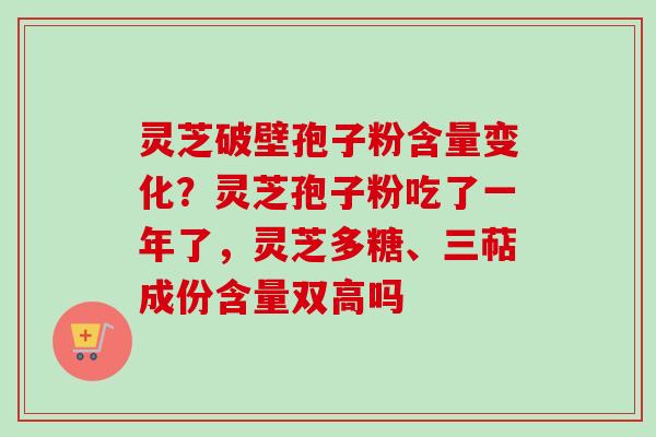 灵芝破壁孢子粉含量变化？灵芝孢子粉吃了一年了，灵芝多糖、三萜成份含量双高吗