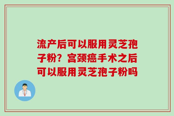流产后可以服用灵芝孢子粉？宫颈癌手术之后可以服用灵芝孢子粉吗