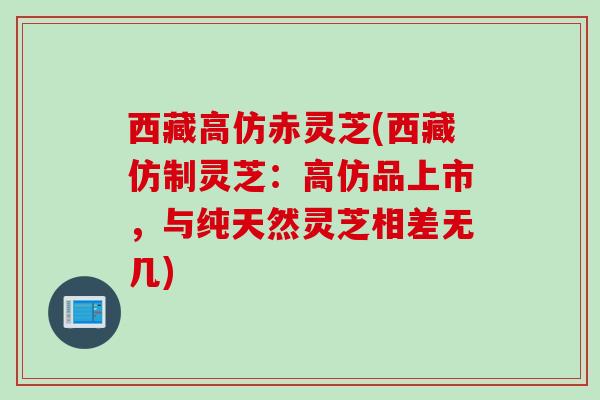 西藏高仿赤灵芝(西藏仿制灵芝：高仿品上市，与纯天然灵芝相差无几)