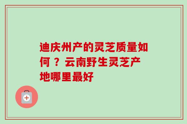 迪庆州产的灵芝质量如何 ?云南野生灵芝产地哪里好 迪庆州产的灵芝质量如何 ?云南野生灵芝产地哪里好