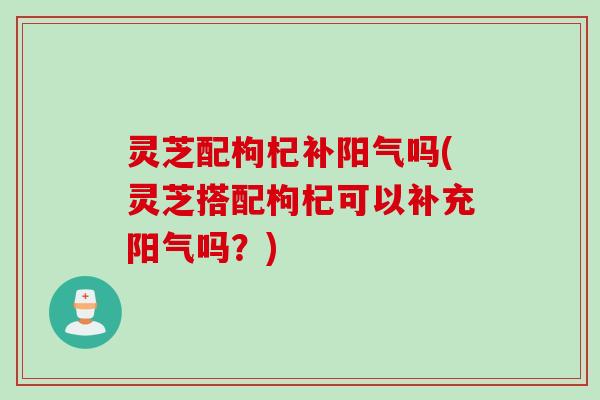 灵芝配枸杞补阳气吗(灵芝搭配枸杞可以补充阳气吗？)
