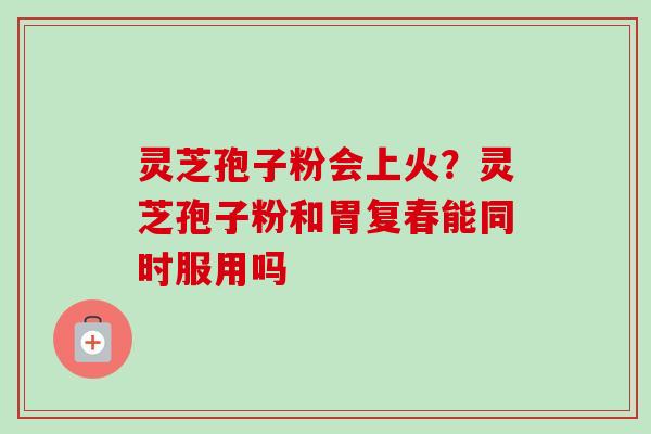 灵芝孢子粉会上火？灵芝孢子粉和胃复春能同时服用吗