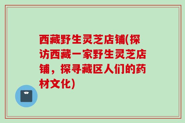 西藏野生灵芝店铺(探访西藏一家野生灵芝店铺,探寻藏区人们的药材文化) 西藏野生灵芝店铺(探访西藏一家野生灵芝店铺,探寻藏区人们的药材文化)