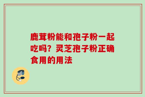 鹿茸粉能和孢子粉一起吃吗？灵芝孢子粉正确食用的用法