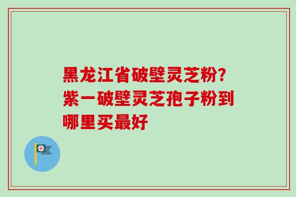 黑龙江省破壁灵芝粉?紫一破壁灵芝孢子粉到哪里买好 黑龙江省破壁灵芝粉?紫一破壁灵芝孢子粉到哪里买好