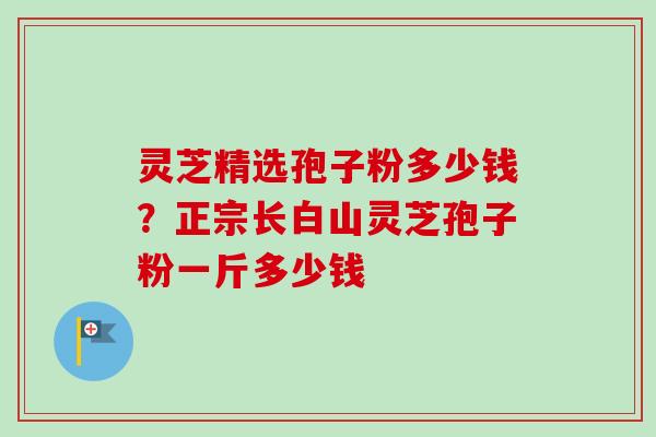 灵芝精选孢子粉多少钱?正宗长白山灵芝孢子粉一斤多少钱 灵芝精选孢子粉多少钱?正宗长白山灵芝孢子粉一斤多少钱