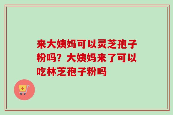 来大姨妈可以灵芝孢子粉吗？大姨妈来了可以吃林芝孢子粉吗