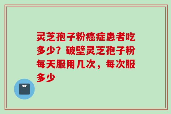 灵芝孢子粉癌症患者吃多少？破壁灵芝孢子粉每天服用几次，每次服多少