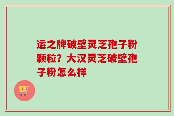 运之牌破壁灵芝孢子粉颗粒？大汉灵芝破壁孢子粉怎么样