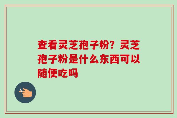 查看灵芝孢子粉?灵芝孢子粉是什么东西可以随便吃吗 查看灵芝孢子粉?灵芝孢子粉是什么东西可以随便吃吗