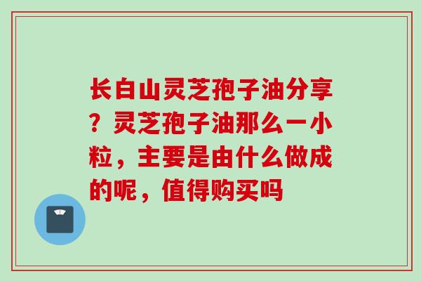 长白山灵芝孢子油分享？灵芝孢子油那么一小粒，主要是由什么做成的呢，值得购买吗