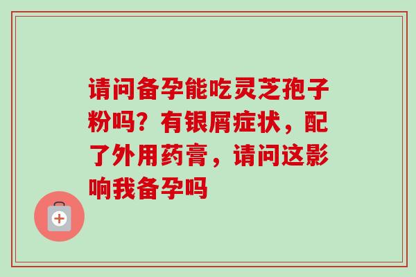 请问备孕能吃灵芝孢子粉吗？有银屑症状，配了外用药膏，请问这影响我备孕吗