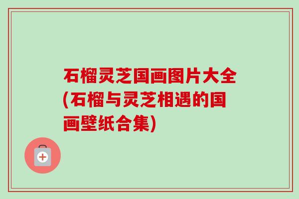 石榴灵芝国画图片大全(石榴与灵芝相遇的国画壁纸合集)