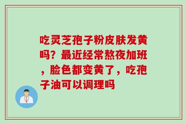 吃灵芝孢子粉皮肤发黄吗？最近经常熬夜加班，脸色都变黄了，吃孢子油可以调理吗