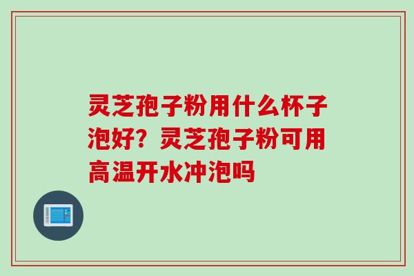 灵芝孢子粉用什么杯子泡好？灵芝孢子粉可用高温开水冲泡吗