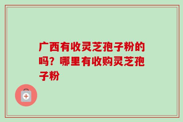 广西有收灵芝孢子粉的吗？哪里有收购灵芝孢子粉
