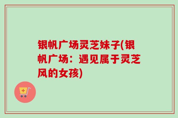 银帆广场灵芝妹子(银帆广场：遇见属于灵芝风的女孩)