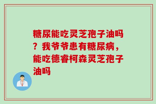 糖尿能吃灵芝孢子油吗?我爷爷患有,能吃德睿柯森灵芝孢子油吗 糖尿能吃灵芝孢子油吗?我爷爷患有,能吃德睿柯森灵芝孢子油吗