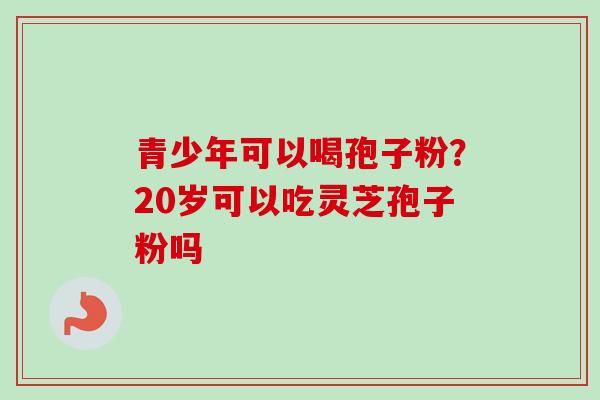 青少年可以喝孢子粉?20岁可以吃灵芝孢子粉吗 青少年可以喝孢子粉?20岁可以吃灵芝孢子粉吗