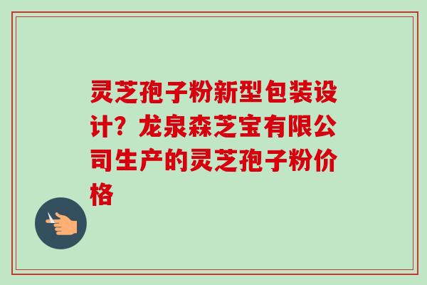 灵芝孢子粉新型包装设计?龙泉森芝宝有限公司生产的灵芝孢子粉价格 灵芝孢子粉新型包装设计?龙泉森芝宝有限公司生产的灵芝孢子粉价格