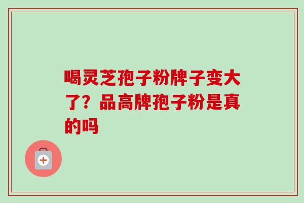 喝灵芝孢子粉牌子变大了？品高牌孢子粉是真的吗