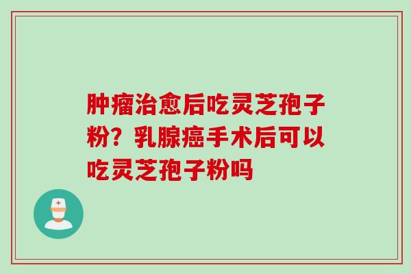 肿瘤治愈后吃灵芝孢子粉？乳腺癌手术后可以吃灵芝孢子粉吗