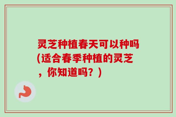 灵芝种植春天可以种吗(适合春季种植的灵芝，你知道吗？)