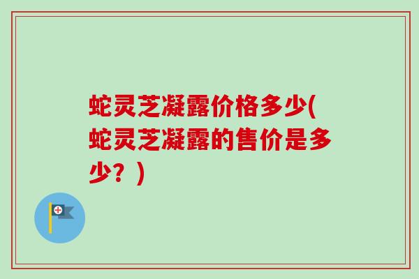 蛇灵芝凝露价格多少(蛇灵芝凝露的售价是多少？)