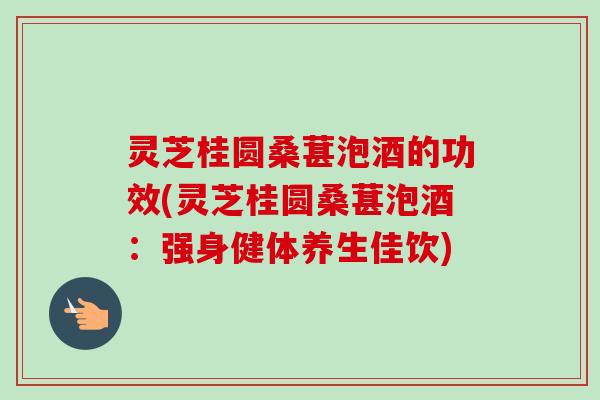 灵芝桂圆桑葚泡酒的功效(灵芝桂圆桑葚泡酒：强身健体养生佳饮)