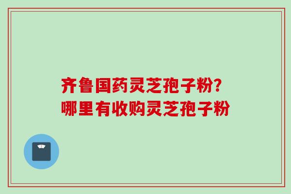 齐鲁国药灵芝孢子粉？哪里有收购灵芝孢子粉