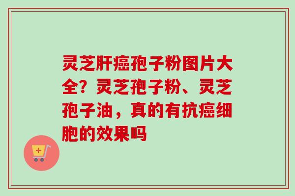 灵芝肝癌孢子粉图片大全？灵芝孢子粉、灵芝孢子油，真的有抗癌细胞的效果吗