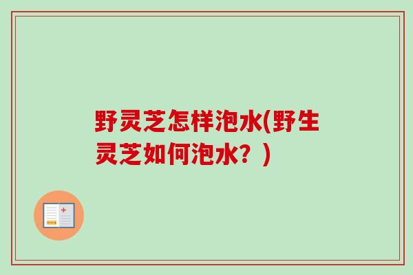 野灵芝怎样泡水(野生灵芝如何泡水？)