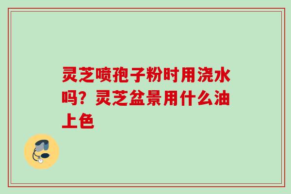 灵芝喷孢子粉时用浇水吗？灵芝盆景用什么油上色