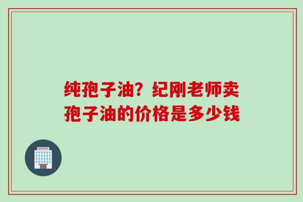纯孢子油?纪刚老师卖孢子油的价格是多少钱 纯孢子油?纪刚老师卖孢子油的价格是多少钱