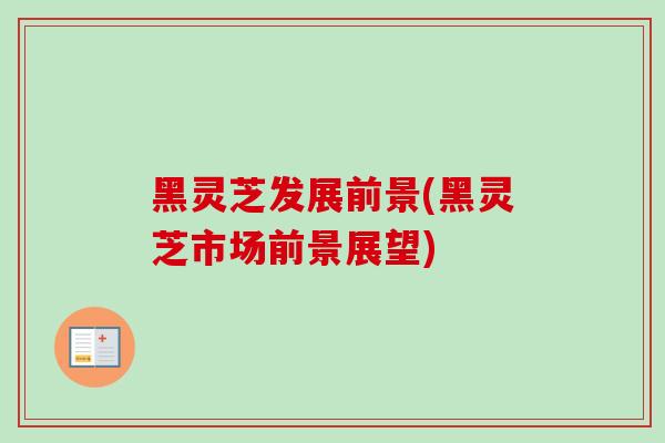 黑灵芝发展前景(黑灵芝市场前景展望)