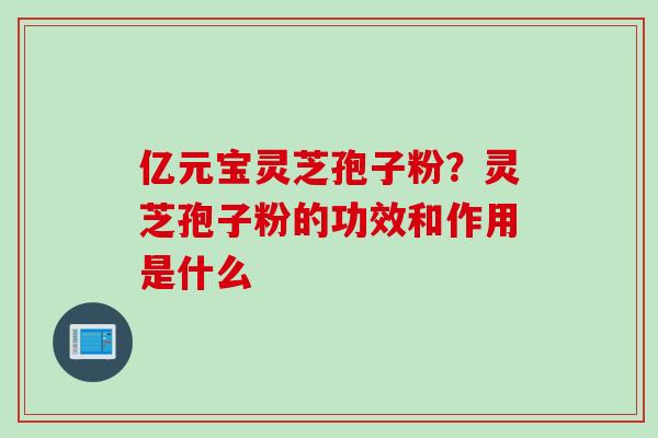 亿元宝灵芝孢子粉？灵芝孢子粉的功效和作用是什么