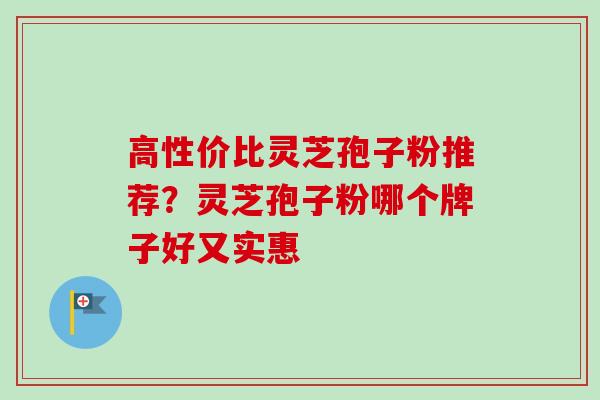 高性价比灵芝孢子粉推荐?灵芝孢子粉哪个牌子好又实惠 高性价比灵芝孢子粉推荐?灵芝孢子粉哪个牌子好又实惠