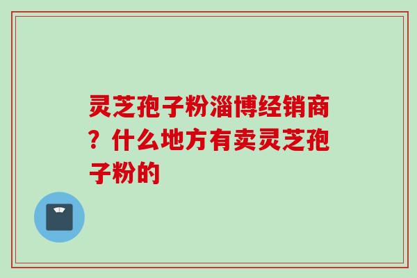 灵芝孢子粉淄博经销商?什么地方有卖灵芝孢子粉的 灵芝孢子粉淄博经销商?什么地方有卖灵芝孢子粉的