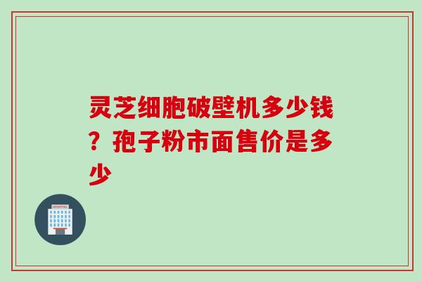 灵芝细胞破壁机多少钱？孢子粉市面售价是多少