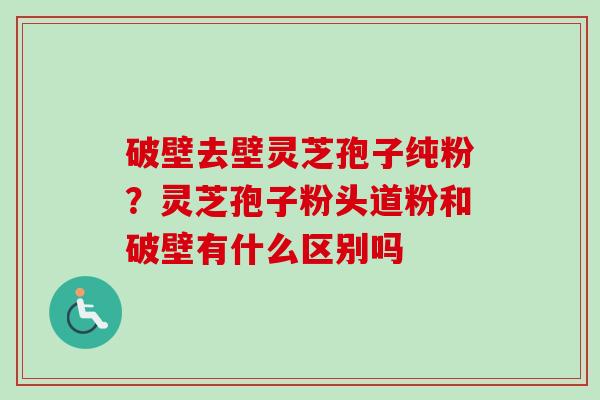 破壁去壁灵芝孢子纯粉？灵芝孢子粉头道粉和破壁有什么区别吗