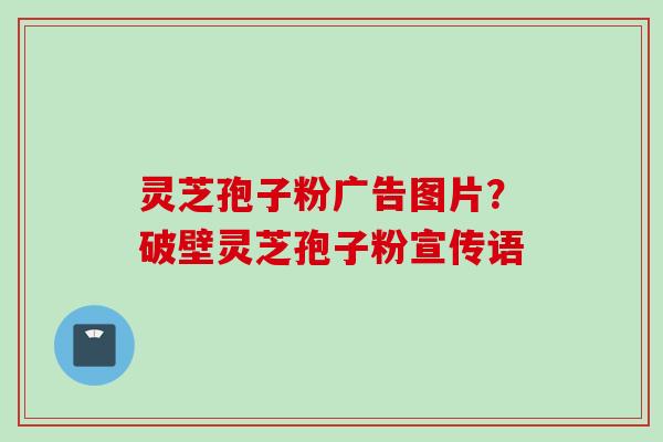 灵芝孢子粉广告图片？破壁灵芝孢子粉宣传语