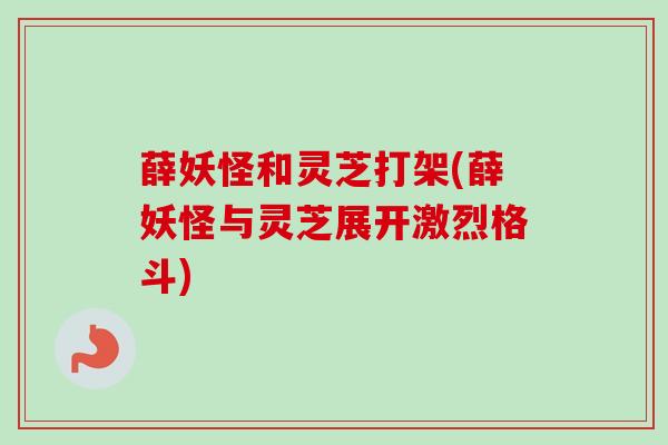 薛妖怪和灵芝打架(薛妖怪与灵芝展开激烈格斗) 薛妖怪和灵芝打架(薛妖怪与灵芝展开激烈格斗)