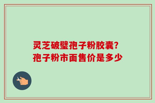 灵芝破璧孢子粉胶囊？孢子粉市面售价是多少