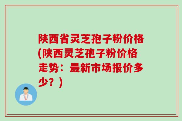 陕西省灵芝孢子粉价格(陕西灵芝孢子粉价格走势：最新市场报价多少？)