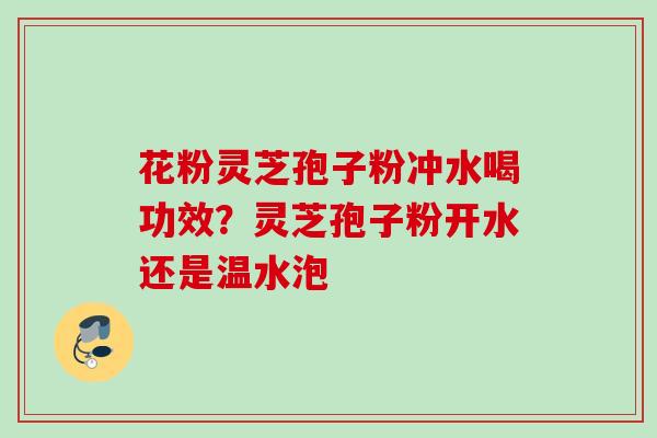 花粉灵芝孢子粉冲水喝功效?灵芝孢子粉开水还是温水泡 花粉灵芝孢子粉冲水喝功效?灵芝孢子粉开水还是温水泡
