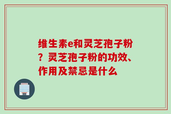 维生素e和灵芝孢子粉？灵芝孢子粉的功效、作用及禁忌是什么