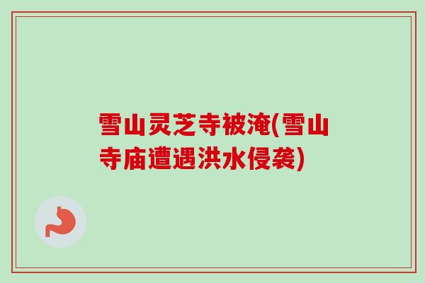 雪山灵芝寺被淹(雪山寺庙遭遇洪水侵袭) 雪山灵芝寺被淹(雪山寺庙遭遇洪水侵袭)