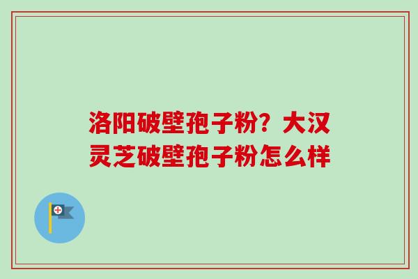 洛阳破壁孢子粉?大汉灵芝破壁孢子粉怎么样 洛阳破壁孢子粉?大汉灵芝破壁孢子粉怎么样